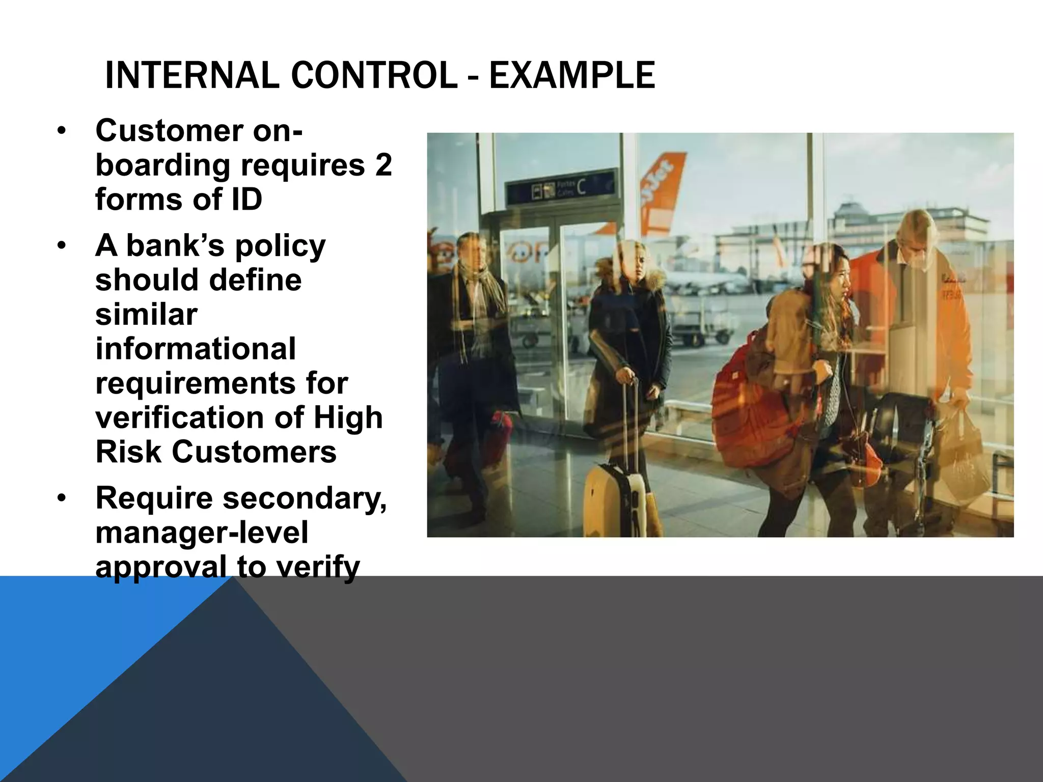INTERNAL CONTROL - EXAMPLE
• Customer on-
boarding requires 2
forms of ID
• A bank’s policy
should define
similar
informational
requirements for
verification of High
Risk Customers
• Require secondary,
manager-level
approval to verify
 