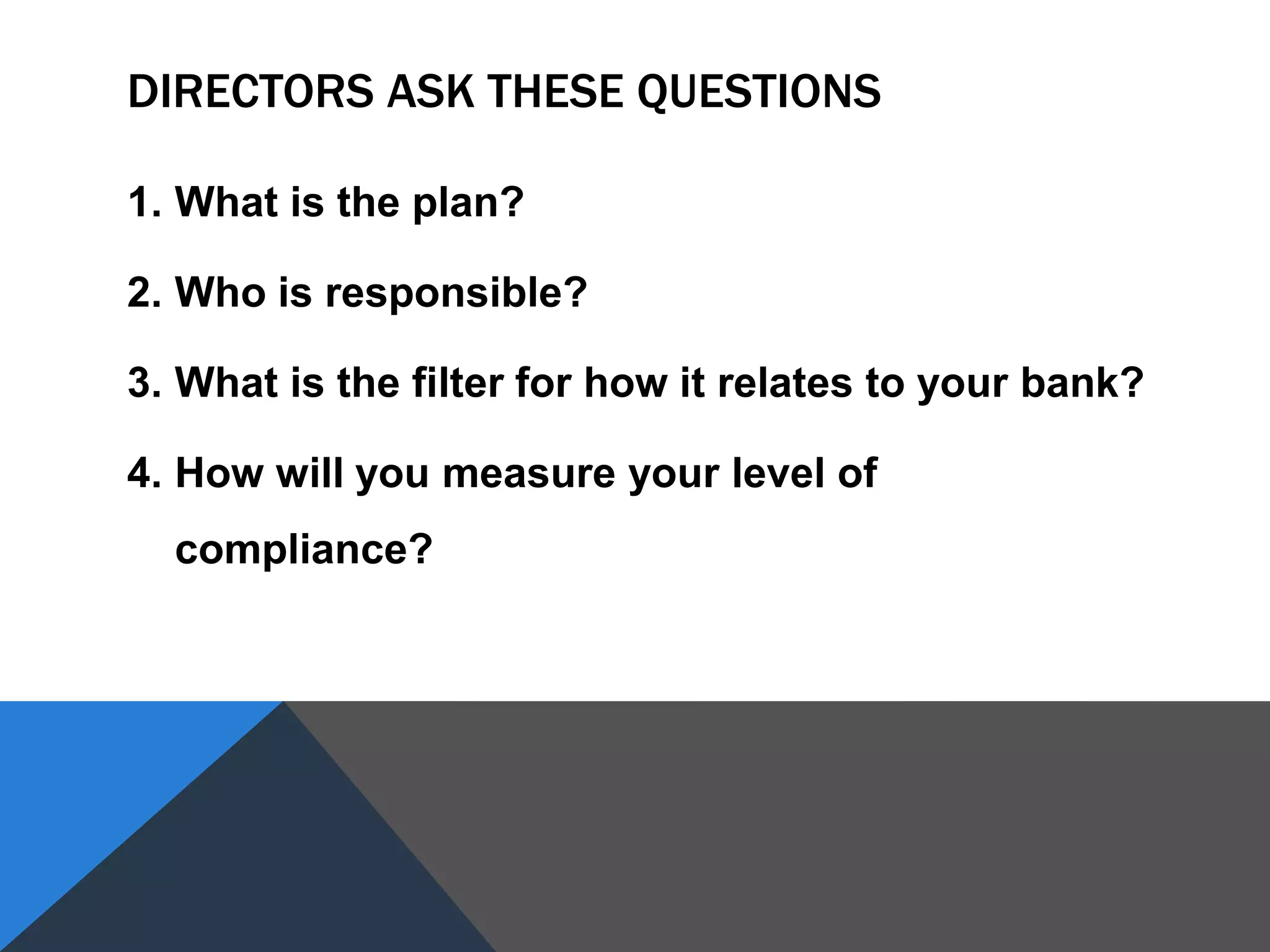 DIRECTORS ASK THESE QUESTIONS
1. What is the plan?
2. Who is responsible?
3. What is the filter for how it relates to your bank?
4. How will you measure your level of
compliance?
 