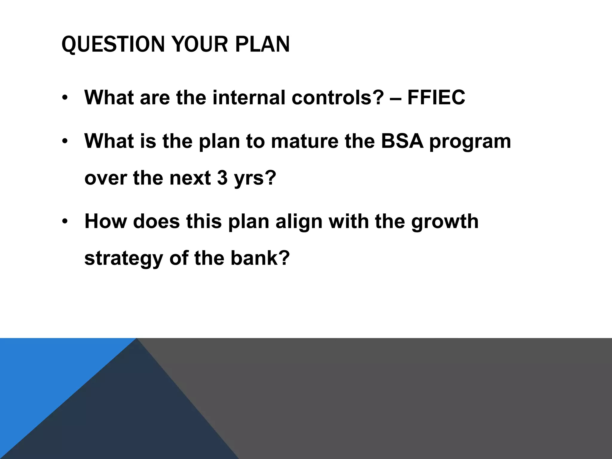 QUESTION YOUR PLAN
• What are the internal controls? – FFIEC
• What is the plan to mature the BSA program
over the next 3 yrs?
• How does this plan align with the growth
strategy of the bank?
 