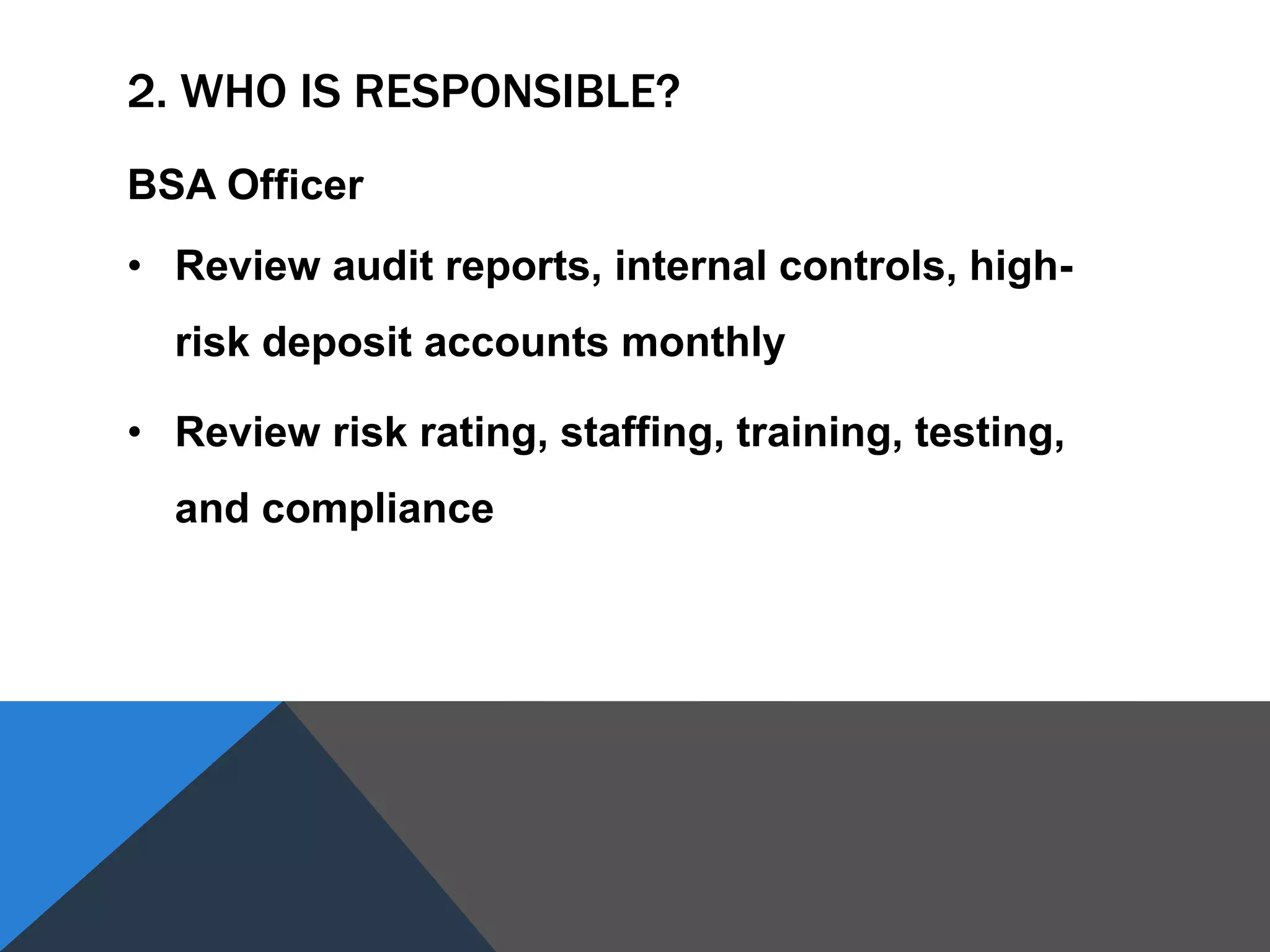2. WHO IS RESPONSIBLE?
BSA Officer
• Review audit reports, internal controls, high-
risk deposit accounts monthly
• Review risk rating, staffing, training, testing,
and compliance
 