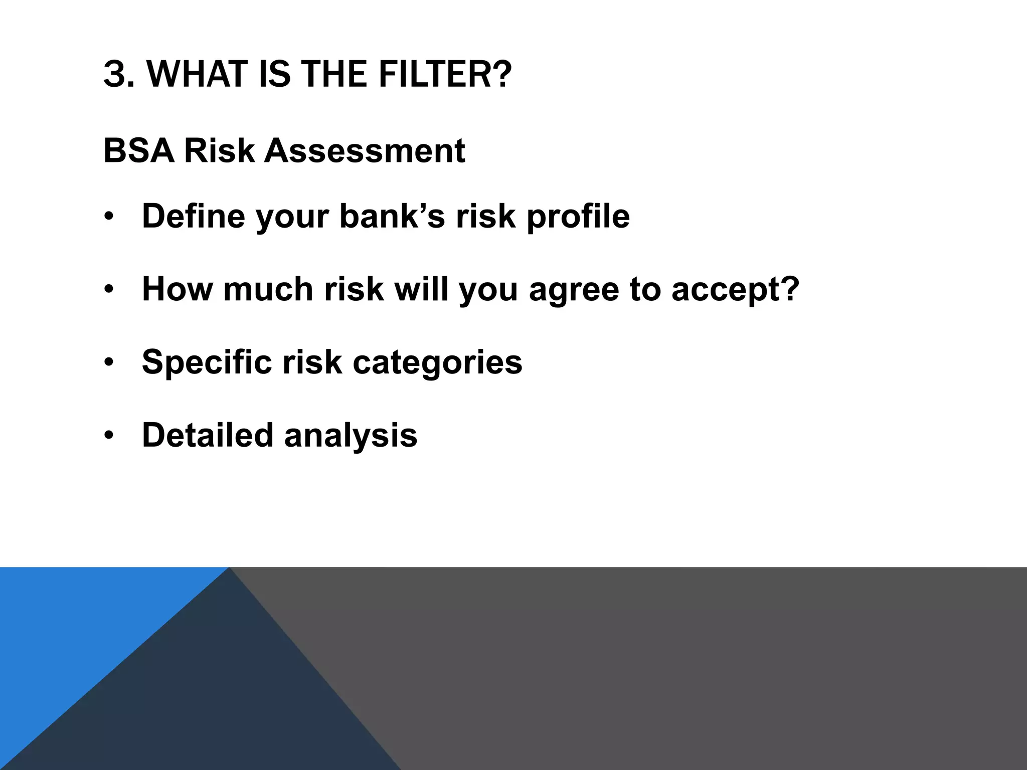 3. WHAT IS THE FILTER?
BSA Risk Assessment
• Define your bank’s risk profile
• How much risk will you agree to accept?
• Specific risk categories
• Detailed analysis
 