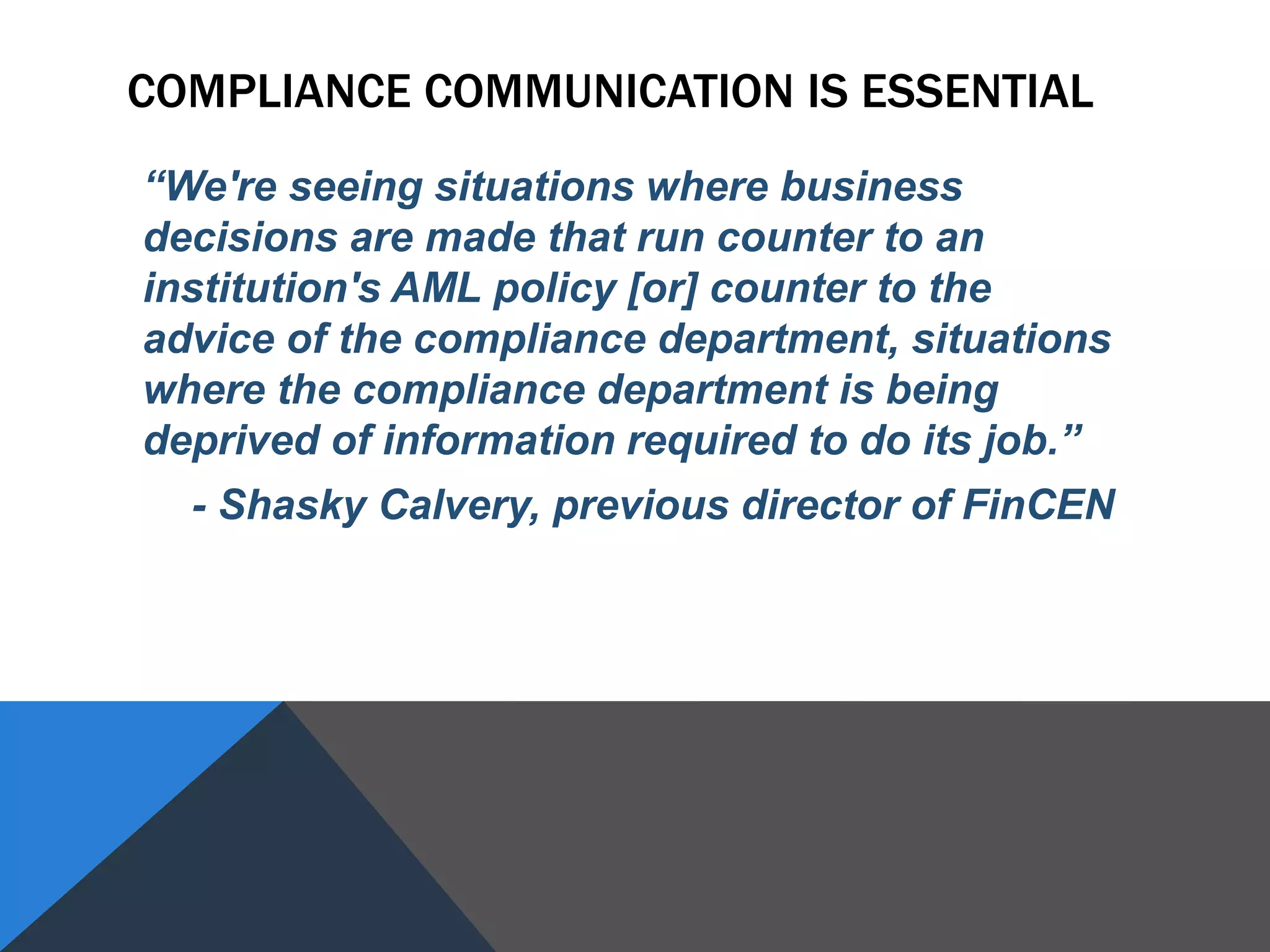 COMPLIANCE COMMUNICATION IS ESSENTIAL
“We're seeing situations where business
decisions are made that run counter to an
institution's AML policy [or] counter to the
advice of the compliance department, situations
where the compliance department is being
deprived of information required to do its job.”
- Shasky Calvery, previous director of FinCEN
 