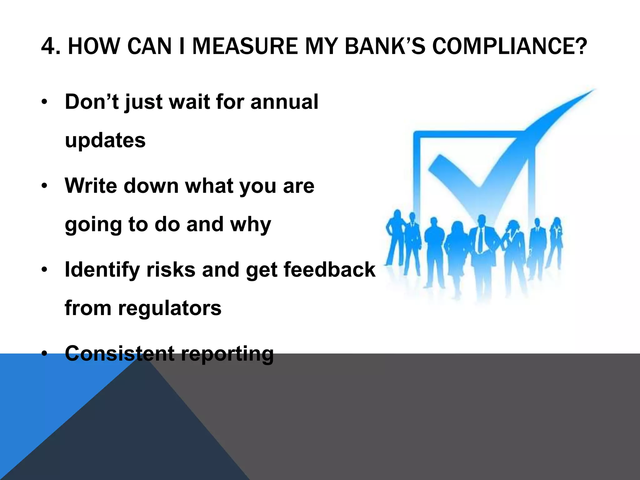 4. HOW CAN I MEASURE MY BANK’S COMPLIANCE?
• Don’t just wait for annual
updates
• Write down what you are
going to do and why
• Identify risks and get feedback
from regulators
• Consistent reporting
 