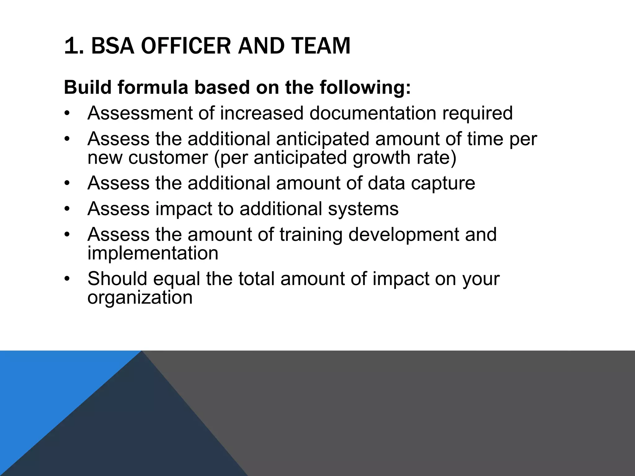 1. BSA OFFICER AND TEAM
Build formula based on the following:
• Assessment of increased documentation required
• Assess the additional anticipated amount of time per
new customer (per anticipated growth rate)
• Assess the additional amount of data capture
• Assess impact to additional systems
• Assess the amount of training development and
implementation
• Should equal the total amount of impact on your
organization
 