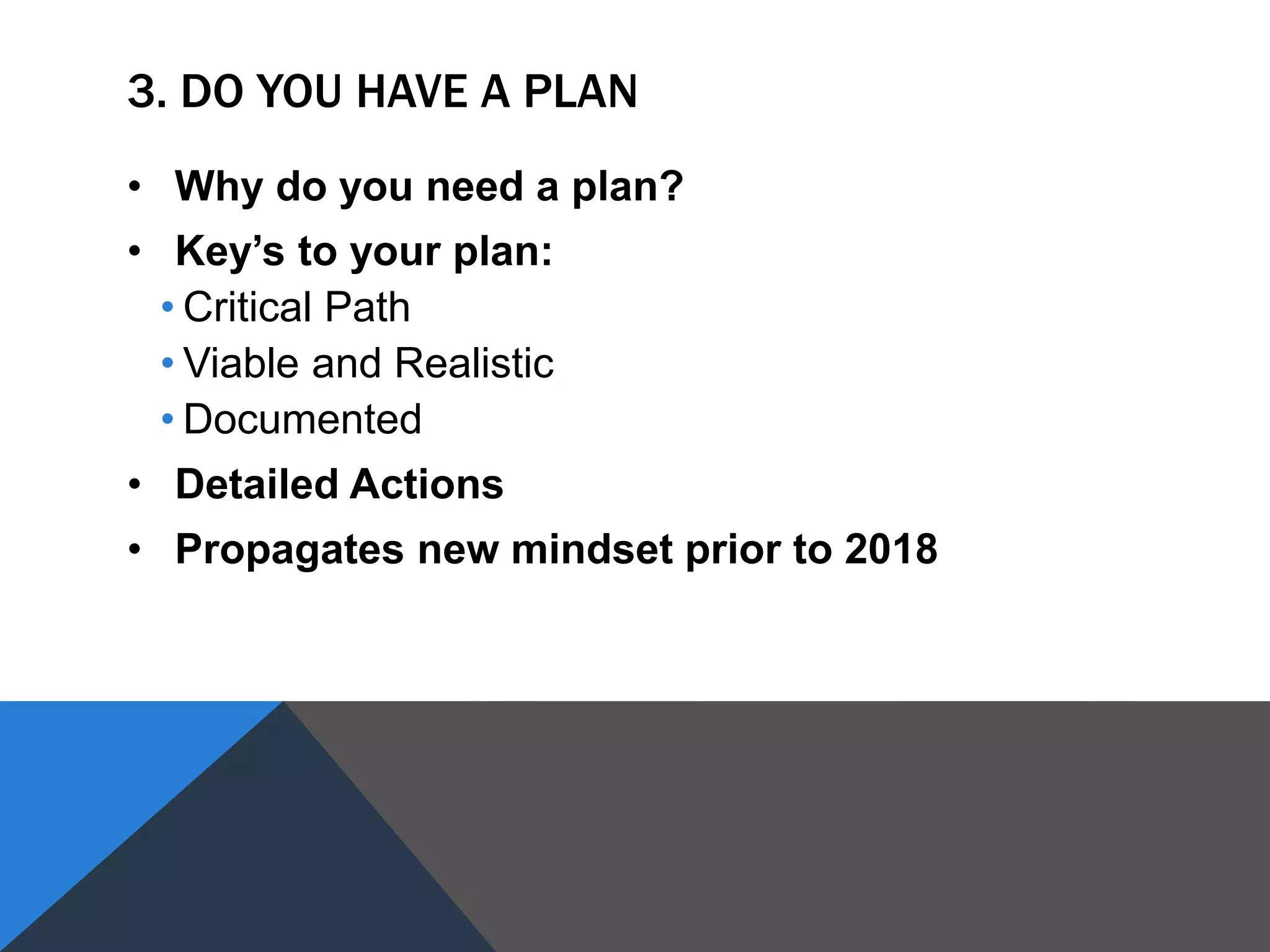 3. DO YOU HAVE A PLAN
• Why do you need a plan?
• Key’s to your plan:
• Critical Path
• Viable and Realistic
• Documented
• Detailed Actions
• Propagates new mindset prior to 2018
 
