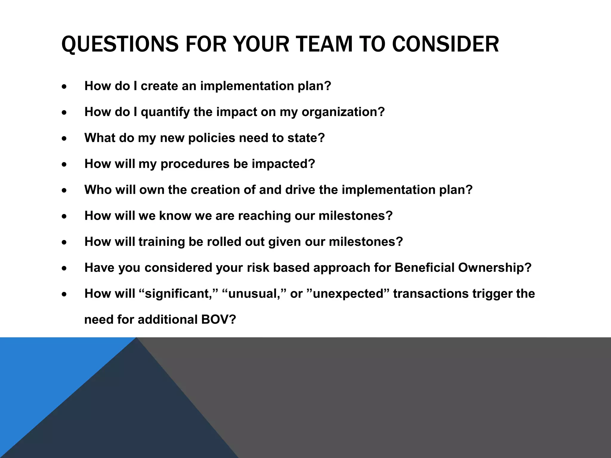 QUESTIONS FOR YOUR TEAM TO CONSIDER
 How do I create an implementation plan?
 How do I quantify the impact on my organization?
 What do my new policies need to state?
 How will my procedures be impacted?
 Who will own the creation of and drive the implementation plan?
 How will we know we are reaching our milestones?
 How will training be rolled out given our milestones?
 Have you considered your risk based approach for Beneficial Ownership?
 How will “significant,” “unusual,” or ”unexpected” transactions trigger the
need for additional BOV?
 