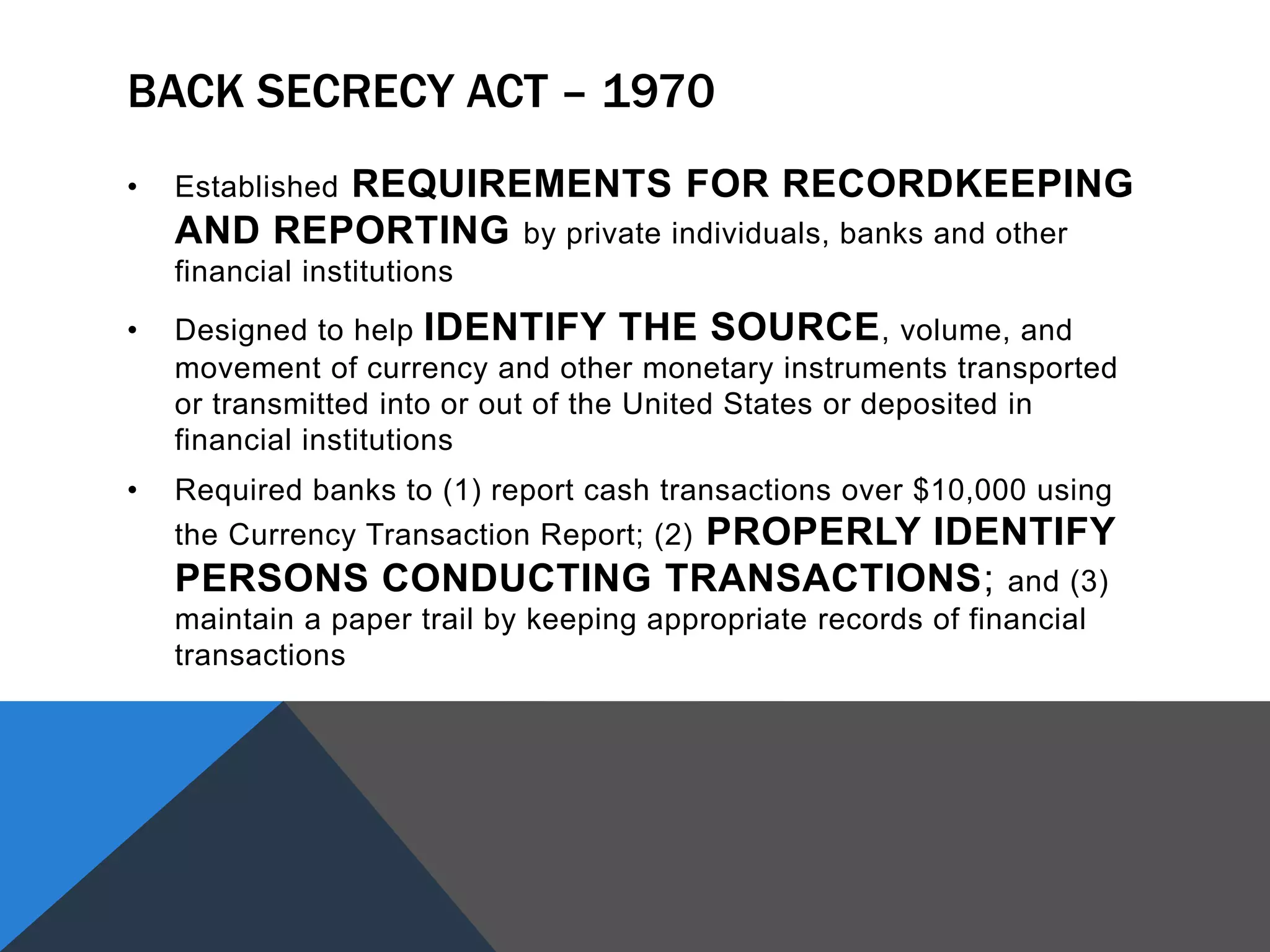 BACK SECRECY ACT – 1970
• Established REQUIREMENTS FOR RECORDKEEPING
AND REPORTING by private individuals, banks and other
financial institutions
• Designed to help IDENTIFY THE SOURCE, volume, and
movement of currency and other monetary instruments transported
or transmitted into or out of the United States or deposited in
financial institutions
• Required banks to (1) report cash transactions over $10,000 using
the Currency Transaction Report; (2) PROPERLY IDENTIFY
PERSONS CONDUCTING TRANSACTIONS; and (3)
maintain a paper trail by keeping appropriate records of financial
transactions
 
