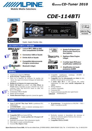 Gamme CD-Tuner 2010



                                                                      CDE-114BTi
       229€ TTC




                             Façade : Argent /Touches : bleu.


       LES POINTS FORTS A RETENIR

   WMA/AAC                   Lecture MP3, WMA et AAC
                                                                                                  Entrée Full Speed pour
                             avec compatibilité CD-R/RW
                                                                                                  iPod (cordon fourni) ou
                                                                                                  Aux (option).
                             Connecteur USB en façade
                                                                                                  Egaliseur Bass Engine
                             Entrée AUX en façade                                                 intégré

                             Compatible télécommande                                              2 sorties ligne RCA pour
                             d’origine constructeur                                               amplificateur additionnel
                             Bluetooth intégré
                                                                                                  Amplification de haute
                                                                                                  puissance 4x50W
       GENERAL
   •    Amplificateur intégré 4 x 50 Watts                               •  Compatible amplificateur numérique 4X100W à
   •    BASS ENGINE : Egaliseur Intégré                                     installation rapide (KTP-445).
   •    Choix de la fréquence du correcteur de tonalités des             • Compatible avec les télécommandes au volant de série
         basses, des aigus et du facteur Q (largeur de bande) dans          installées d'origine par les constructeurs
         les graves                                                      • 2 sorties ligne RCA 2 volts pouvant être rendue
   •    Réglage de la fréquence de coupure passe-haut                       indépendante du fader avec contrôle indépendant du
   •    Entrée Full Speed pour piloter votre iPod, iPhone ou                volume
        iTouch depuis l’autoradio ou pour y brancher une source          • Muting téléphone
        extérieure (câble iPod KCE-433i fourni ou câble Aux              • Loudness commutable
        KCE-237B option).                                                • Connecteur ISO
   •    Connecteur USB en façade                                         • Façade entièrement amovible (étui rigide fourni)
   •    Entrée AUX en façade                                             Code EAN : 4958043602278
   •    Module Bluetooth intégré (répertoire, journal des appels)


       TUNER

   •    Tuner T 10 II SP "Max Tune" Hi-Fi à synthétiseur PLL             •   30 présélections : 18 présélections en FM (FM1 + FM2 +
        (FM/GO/PO)                                                           FM3) + 6 en GO et 6 en PO
   •    AUTOMEMORY : mise en mémoire automatique des 6
        émetteurs les plus puissants.
       CD

   •    Compatible MP3 avec lecture ID3Tag                               •   Recherche montante et descendante des morceaux et
   •    Mécanique DP-S : Lecture parfaite des CD jusqu’à 60°                 fonction de recherche rapide à l'intérieur d'un morceau
        d’inclinaison                                                    •   Affichage temps écoulé
   •    Quadruple convertisseur 1 Bit à alimentation régulée             •   Compatible CD-R et CD-RW
   •    Filtre digital à octuple suréchantillonnage
   •    Fonction Mix, Repeat et Scan

Alpine Electronics France SARL, 98, Rue de la Belle Etoile, ZI PARIS NORD II, 95945 ROISSY CDG, Tél. : 01 48 63 89 89 – Fax : 01 48 63 25 81
 