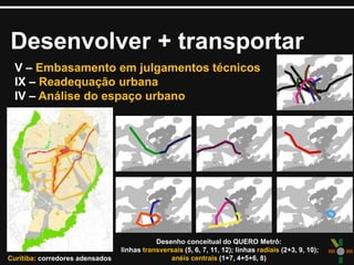 Desenvolver + transportar
V – Embasamento em julgamentos técnicos
IX – Readequação urbana
IV – Análise do espaço urbano
Curitiba: corredores adensados
Desenho conceitual do QUERO Metrô:
linhas transversais (5, 6, 7, 11, 12); linhas radiais (2+3, 9, 10);
anéis centrais (1+7, 4+5+6, 8)
 