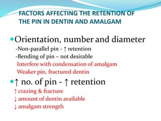 FACTORS AFFECTING THE RETENTION OF
THE PIN IN DENTIN AND AMALGAM
Orientation, number and diameter
-Non-parallel pin - ↑ retention
-Bending of pin – not desirable
Interfere with condensation of amalgam
Weaker pin, fractured dentin
↑ no. of pin - ↑ retention
↑ crazing & fracture
↓ amount of dentin available
↓ amalgam strength
 