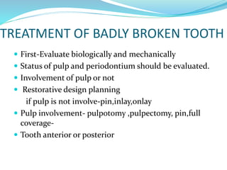 TREATMENT OF BADLY BROKEN TOOTH
 First-Evaluate biologically and mechanically
 Status of pulp and periodontium should be evaluated.
 Involvement of pulp or not
 Restorative design planning
if pulp is not involve-pin,inlay,onlay
 Pulp involvement- pulpotomy ,pulpectomy, pin,full
coverage-
 Tooth anterior or posterior
 