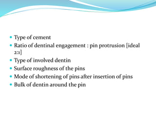  Type of cement
 Ratio of dentinal engagement : pin protrusion [ideal
2:1]
 Type of involved dentin
 Surface roughness of the pins
 Mode of shortening of pins after insertion of pins
 Bulk of dentin around the pin
 