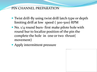 PIN CHANNEL PREPARATION
 Twist drill-By using twist drill latch type or depth
limiting drill at low speed ( 300-500) RPM
 No. 1/4 round burs- first make pilote hole with
round bur to localize position of the pin the
complete the hole in one or two thrust(
movement)
 Apply intermittent pressure
 