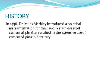 HISTORY
In 1958, Dr. Miles Markley introduced a practical
instrumentation for the use of a stainless steel
cemented pin that resulted in the extensive use of
cemented pins in dentistry
 