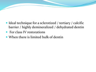  Ideal technique for a sclerotized / tertiary / calcific
barrier / highly demineralized / dehydrated dentin
 For class IV restorations
 When there is limited bulk of dentin
 