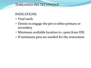 THREADED PIN TECHNIQUE
INDICATIONS
 Vital teeth
 Dentin to engage the pin is either primary or
secondary
 Minimum avaliable location is 1.5mm from DEJ
 If minimum pins are needed for the restoration
 