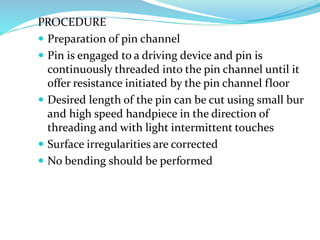 PROCEDURE
 Preparation of pin channel
 Pin is engaged to a driving device and pin is
continuously threaded into the pin channel until it
offer resistance initiated by the pin channel floor
 Desired length of the pin can be cut using small bur
and high speed handpiece in the direction of
threading and with light intermittent touches
 Surface irregularities are corrected
 No bending should be performed
 