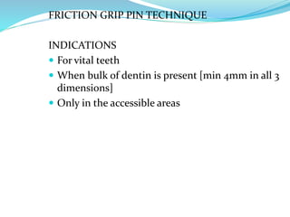 FRICTION GRIP PIN TECHNIQUE
INDICATIONS
 For vital teeth
 When bulk of dentin is present [min 4mm in all 3
dimensions]
 Only in the accessible areas
 