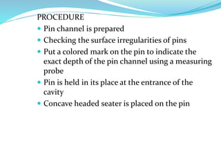 PROCEDURE
 Pin channel is prepared
 Checking the surface irregularities of pins
 Put a colored mark on the pin to indicate the
exact depth of the pin channel using a measuring
probe
 Pin is held in its place at the entrance of the
cavity
 Concave headed seater is placed on the pin
 