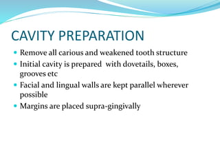 CAVITY PREPARATION
 Remove all carious and weakened tooth structure
 Initial cavity is prepared with dovetails, boxes,
grooves etc
 Facial and lingual walls are kept parallel wherever
possible
 Margins are placed supra-gingivally
 