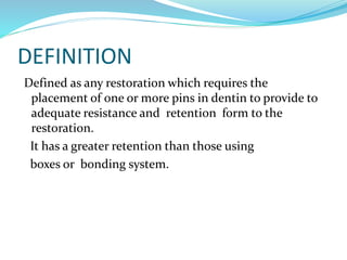 DEFINITION
Defined as any restoration which requires the
placement of one or more pins in dentin to provide to
adequate resistance and retention form to the
restoration.
It has a greater retention than those using
boxes or bonding system.
 