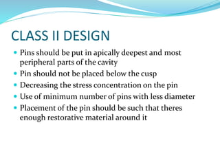 CLASS II DESIGN
 Pins should be put in apically deepest and most
peripheral parts of the cavity
 Pin should not be placed below the cusp
 Decreasing the stress concentration on the pin
 Use of minimum number of pins with less diameter
 Placement of the pin should be such that theres
enough restorative material around it
 