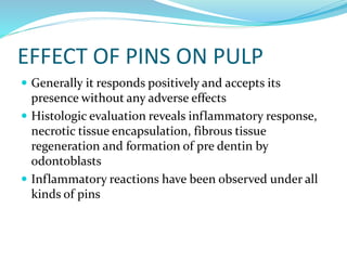 EFFECT OF PINS ON PULP
 Generally it responds positively and accepts its
presence without any adverse effects
 Histologic evaluation reveals inflammatory response,
necrotic tissue encapsulation, fibrous tissue
regeneration and formation of pre dentin by
odontoblasts
 Inflammatory reactions have been observed under all
kinds of pins
 