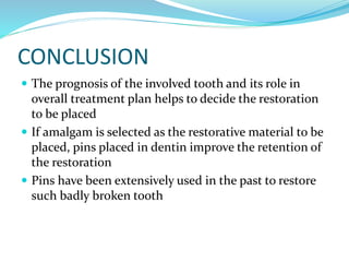 CONCLUSION
 The prognosis of the involved tooth and its role in
overall treatment plan helps to decide the restoration
to be placed
 If amalgam is selected as the restorative material to be
placed, pins placed in dentin improve the retention of
the restoration
 Pins have been extensively used in the past to restore
such badly broken tooth
 