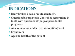 INDICATIONS
 Badly broken down or mutilated teeth.
 Questionable prognosis-Controlled restoration in
tooth with questionable pulp or periodontal
prognosis
 As a foundation under fixed restoration(core)
 Economics
 Age and health of the patient
 