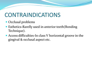 CONTRAINDICATIONS
 Occlusal problems
 Esthetics-Rarelly used in anterior teeth(Bonding
Technique).
 Access difficulties-In class V horizontal groove in the
gingival & occlusal aspect etc.
 