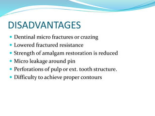 DISADVANTAGES
 Dentinal micro fractures or crazing
 Lowered fractured resistance
 Strength of amalgam restoration is reduced
 Micro leakage around pin
 Perforations of pulp or ext. tooth structure.
 Difficulty to achieve proper contours
 