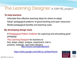 The Learning Designer A TLRP-TEL project
      To help teachers
           Articulate their effective teaching ideas for others to adopt
           Adopt ‘pedagogical patterns’ of good teaching and open resources
           Model pedagogical benefits and teaching costs

      By developing design tools
           A Pedagogical Pattern Collector for capturing and articulating good
           pedagogy
           The Learning Designer for teachers to
           find, adopt, adapt, analyse, experiment, trial in
           practice, redesign, and share designs
                          http://tinyurl.com/ppcollector3

                         https://sites.google.com/a/lkl.ac.uk/ldse/Home

Sept 2012 cc: by-nc-sa
 