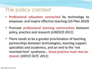 The policy context
      • Professional educators connected by technology to
        empower, and inspire effective teaching (US Plan 2010)
      • Promote professional learning communities between
        policy, practice and research (UNESCO 2011)
      • There needs to be a greater prioritisation of teaching
        partnerships between technologists, learning support
        specialists and academics, and an end to the ‘not
        invented here’ syndrome… Good practice must also be
        shared. (HEFCE OLTF, 2011)


Sept 2012 cc: by-nc-sa
 