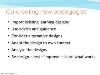 Co-creating new pedagogies
        • Import existing learning designs
        • Use advice and guidance
        • Consider alternative designs
        • Adapt the design to own context
        • Analyse the designs
        • Re-design – test – improve – share what works


Sept 2012 cc: by-nc-sa
 
