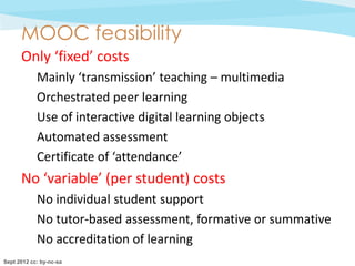 MOOC feasibility
      Only ‘fixed’ costs
            Mainly ‘transmission’ teaching – multimedia
            Orchestrated peer learning
            Use of interactive digital learning objects
            Automated assessment
            Certificate of ‘attendance’
      No ‘variable’ (per student) costs
            No individual student support
            No tutor-based assessment, formative or summative
            No accreditation of learning
Sept 2012 cc: by-nc-sa
 