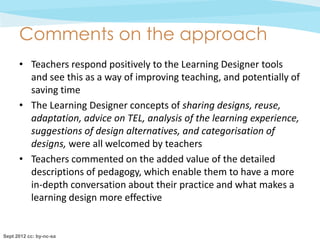 Comments on the approach
      • Teachers respond positively to the Learning Designer tools
        and see this as a way of improving teaching, and potentially of
        saving time
      • The Learning Designer concepts of sharing designs, reuse,
        adaptation, advice on TEL, analysis of the learning experience,
        suggestions of design alternatives, and categorisation of
        designs, were all welcomed by teachers
      • Teachers commented on the added value of the detailed
        descriptions of pedagogy, which enable them to have a more
        in-depth conversation about their practice and what makes a
        learning design more effective


Sept 2012 cc: by-nc-sa
 