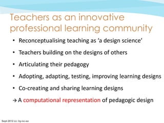 Teachers as an innovative
      professional learning community
        • Reconceptualising teaching as ‘a design science’
        • Teachers building on the designs of others
        • Articulating their pedagogy
        • Adopting, adapting, testing, improving learning designs
        • Co-creating and sharing learning designs
        A       computational representation of pedagogic design


Sept 2012 cc: by-nc-sa
 
