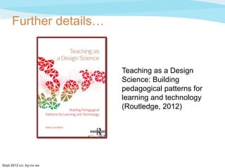 Further details…


                         Teaching as a Design
                         Science: Building
                         pedagogical patterns for
                         learning and technology
                         (Routledge, 2012)




Sept 2012 cc: by-nc-sa
 