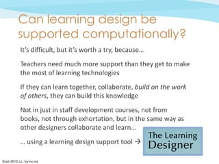 Can learning design be
         supported computationally?
           It’s difficult, but it’s worth a try, because…
           Teachers need much more support than they get to make
           the most of learning technologies
           If they can learn together, collaborate, build on the work
           of others, they can build this knowledge
           Not in just in staff development courses, not from
           books, not through exhortation, but in the same way as
           other designers collaborate and learn…
           … using a learning design support tool 

Sept 2012 cc: by-nc-sa
 