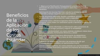 Beneficios
de la
Aplicación
de los
Costos
Estándar
• 1. Mejora en la Planificación Presupuestación precisa: Facilitan la
estimación de costos futuros con base en datos históricos y análisis
detallados​
• Optimización de recursos: Permiten calcular la cantidad exacta de
materiales y tiempo requerido para cada producto.
• Fijación de precios adecuada: Ayudan a establecer precios competitivos
considerando costos de producción reales y esperados​
• Control de Costos y Eficiencia Operativa Detección de desviaciones:
Comparar costos reales con estándares ayuda a identificar desperdicios
o ineficiencias​
• Toma de decisiones informada: La información sobre variaciones de
costos permite corregir procesos y mejorar la rentabilidad
• Motivación y productividad: Los costos estándar establecen metas claras
para los empleados, fomentando eficiencia y calidad
• Reducción de Riesgos Financieros Minimización de desperdicios:
Controla el uso de materiales y mano de obra, reduciendo costos
innecesarios​
• Evaluación de rentabilidad: Permite a las empresas decidir qué
productos son más rentables y en qué procesos invertir
• .Gracias a estos beneficios, los costos estándar son una herramienta
clave en la gestión financiera y operativa de empresas de manufactura y
servicios.
Esta foto de Autor desconocido está bajo licencia CC BY-SA-NC
 