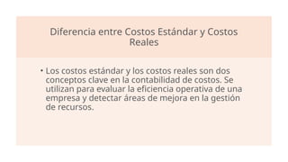 Diferencia entre Costos Estándar y Costos
Reales
• Los costos estándar y los costos reales son dos
conceptos clave en la contabilidad de costos. Se
utilizan para evaluar la eficiencia operativa de una
empresa y detectar áreas de mejora en la gestión
de recursos.
 