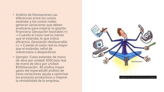 • Análisis de Desviaciones Las
diferencias entre los costos
estándar y los costos reales
generan variaciones que deben
analizarse para mejorar la gestión
financiera: Desviación favorable (+)
Cuando el costo real es menor
→
que el estándar, lo que indica
eficiencia. Desviación desfavorable
(-) Cuando el costo real es mayor
→
que el estándar, señal de
sobrecostos o desperdicios
• Ejemplo: Costo estándar de mano
de obra por unidad: $50Costo real
de mano de obra por unidad:
$55Desviación: -$5 (indica mayor
gasto del esperado)El análisis de
estas variaciones ayuda a optimizar
los procesos productivos y mejorar
la rentabilidad de la empresa.
Esta foto de Autor desconocido está bajo licencia CC BY-SA-NC
 