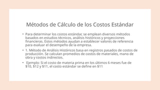 Métodos de Cálculo de los Costos Estándar
• Para determinar los costos estándar, se emplean diversos métodos
basados en estudios técnicos, análisis históricos y proyecciones
financieras. Estos métodos ayudan a establecer valores de referencia
para evaluar el desempeño de la empresa.
• 1. Método de Análisis Históricos basa en registros pasados de costos de
producción. Se calculan promedios de costos de materiales, mano de
obra y costos indirectos.
• Ejemplo: Si el costo de materia prima en los últimos 6 meses fue de
$10, $12 y $11, el costo estándar se define en $11​
 