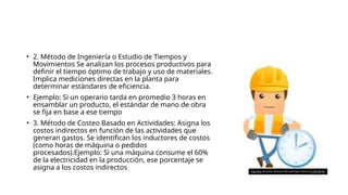 • 2. Método de Ingeniería o Estudio de Tiempos y
Movimientos Se analizan los procesos productivos para
definir el tiempo óptimo de trabajo y uso de materiales.
Implica mediciones directas en la planta para
determinar estándares de eficiencia.
• Ejemplo: Si un operario tarda en promedio 3 horas en
ensamblar un producto, el estándar de mano de obra
se fija en base a ese tiempo​
• 3. Método de Costeo Basado en Actividades: Asigna los
costos indirectos en función de las actividades que
generan gastos. Se identifican los inductores de costos
(como horas de máquina o pedidos
procesados).Ejemplo: Si una máquina consume el 60%
de la electricidad en la producción, ese porcentaje se
asigna a los costos indirectos​ Esta foto de Autor desconocido está bajo licencia CC BY-SA-NC
 
