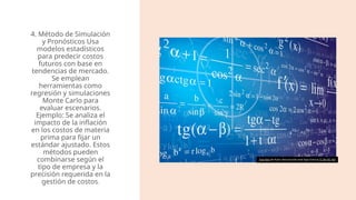 4. Método de Simulación
y Pronósticos Usa
modelos estadísticos
para predecir costos
futuros con base en
tendencias de mercado.
Se emplean
herramientas como
regresión y simulaciones
Monte Carlo para
evaluar escenarios.
Ejemplo: Se analiza el
impacto de la inflación
en los costos de materia
prima para fijar un
estándar ajustado​
. Estos
métodos pueden
combinarse según el
tipo de empresa y la
precisión requerida en la
gestión de costos.
Esta foto de Autor desconocido está bajo licencia CC BY-NC-ND
 