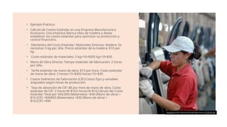 • Ejemplo Práctico:
• Cálculo de Costos Estándar en una Empresa Manufacturera
Escenario: Una empresa fabrica sillas de madera y desea
establecer los costos estándar para optimizar su producción y
control financiero.
• Elementos del Costo Estándar: Materiales Directos: Madera: Se
necesitan 5 kg por silla. Precio estándar de la madera: $10 por
kg.
• Costo estándar de materiales: 5 kg×10=$505 kg×10=$50.
• Mano de Obra Directa: Tiempo estándar de fabricación: 2 horas
por silla.
• Tarifa estándar de mano de obra: $15 por hora. Costo estándar
de mano de obra: 2 horas×15=$302 horas×15=$30.
• Costos Indirectos de Fabricación (CIF):Costos fijos y variables
asignados según horas de producción.
• Tasa de absorción de CIF: $8 por hora de mano de obra. Costo
estándar de CIF: 2 horas×8=$162 horas×8=$16.Cálculo del Costo
Estándar Total por Silla:$50 (Materiales) +$30 (Mano de obra) +
$16 (CIF) =$96$50 (Materiales) +$30 (Mano de obra) +
$16 (CIF) =$96
Esta foto de Autor desconocido está bajo licencia CC BY-NC-ND
 