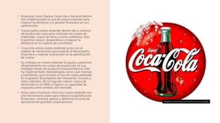 • Empresas como Toyota, Coca-Cola y General Electric
han implementado el uso de costos estándar para
mejorar la eficiencia y la gestión financiera en sus
operaciones.
• Toyota aplica costos estándar dentro de su sistema
de producción Lean para controlar los costos de
materiales, mano de obra y costos indirectos. Esto
le permite reducir desperdicios y mejorar la
eficiencia en su cadena de suministro.
• Coca-Cola utiliza costos estándar junto con el
análisis de variaciones para evaluar el desempeño
financiero y mejorar la precisión en la planificación
de costos.
• Su enfoque en costos estándar le ayuda a gestionar
eficientemente los costos de producción en sus
múltiples líneas de productos General Electric (GE)
ha implementado metodologías como Lean Startup
y FastWorks, que incluyen el uso de costos estándar
en la gestión de proyectos de innovación. Gracias a
estos métodos, GE ha logrado reducir costos de
desarrollo en un 80% y mejorar su capacidad de
respuesta ante cambios del mercad0.
• Estos casos muestran cómo los costos estándar son
una herramienta clave para mejorar la planificación
financiera, controlar gastos y optimizar la toma de
decisiones en grandes corporaciones. Esta foto de Autor desconocido está bajo licencia CC BY-NC
 