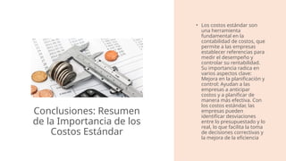 Conclusiones: Resumen
de la Importancia de los
Costos Estándar
• Los costos estándar son
una herramienta
fundamental en la
contabilidad de costos, que
permite a las empresas
establecer referencias para
medir el desempeño y
controlar su rentabilidad.
Su importancia radica en
varios aspectos clave:
Mejora en la planificación y
control: Ayudan a las
empresas a anticipar
costos y a planificar de
manera más efectiva. Con
los costos estándar, las
empresas pueden
identificar desviaciones
entre lo presupuestado y lo
real, lo que facilita la toma
de decisiones correctivas y
la mejora de la eficiencia​
 