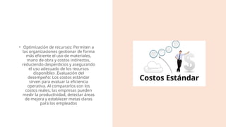 • Optimización de recursos: Permiten a
las organizaciones gestionar de forma
más eficiente el uso de materiales,
mano de obra y costos indirectos,
reduciendo desperdicios y asegurando
el uso adecuado de los recursos
disponibles​.Evaluación del
desempeño: Los costos estándar
sirven para evaluar la eficiencia
operativa. Al compararlos con los
costos reales, las empresas pueden
medir la productividad, detectar áreas
de mejora y establecer metas claras
para los empleados​
 