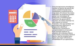• Toma de decisiones estratégicas:
Facilitan la fijación de precios de
venta, la determinación de la
rentabilidad y la planificación a
largo plazo. Al conocer los costos
esperados, las empresas pueden
ajustar sus estrategias de
producción y marketing para
maximizar las ganancias​
.En
resumen, los costos estándar no
solo mejoran el control
financiero, sino que también son
esenciales para optimizar la
producción, identificar
ineficiencias y fomentar la
competitividad en el mercado.
Estas ventajas explican su
adopción por empresas líderes
como Toyota, Coca-Cola y General
Electric, que los emplean para
lograr una mayor eficiencia y
rentabilidad en sus operaciones.
 